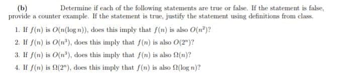 (b)
Determine if each of the following statements are true or false. If the statement is false,
provide a counter example. If the statement is true, justify the statement using definitions from class.
1. If f(n) is O(n(log n)), does this imply that f(n) is also O(n²)?
2. If f(n) is O(n³), does this imply that f(n) is also O(2")?
3. If f(n) is O(n), does this imply that f(n) is also f(n)?
4. If f(n) is 2(2"), does this imply that f(n) is also f(log n)?
