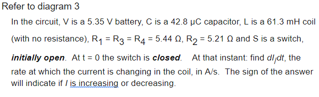 Refer to diagram 3
In the circuit, V is a 5.35 V battery, C is a 42.8 µC capacitor, L is a 61.3 mH coil
(with no resistance), R1 = R3 = R4 = 5.44 Q, R2 = 5.21 N and S is a switch,
initially open. At t = 0 the switch is closed. At that instant: find dl dt, the
rate at which the current is changing in the coil, in A/s. The sign of the answer
will indicate if / is increasing or decreasing.
