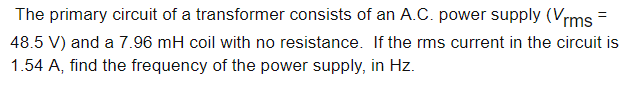The primary circuit of a transformer consists of an A.C. power supply (Vrms =
48.5 V) and a 7.96 mH coil with no resistance. If the rms current in the circuit is
1.54 A, find the frequency of the power supply, in Hz.

