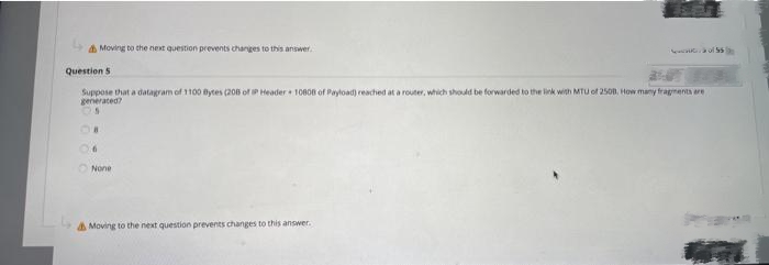 Moving to the next question prevents changes to this answer.
Question 5
Suppose that a datagram of 1100 Bytes (208 of P Header 10808 of Payload) reached at a router, which should be forwarded to the link with MTU of 2508, How many fragments are
generated?
6
None
e of $50
Moving to the next question prevents changes to this answer.