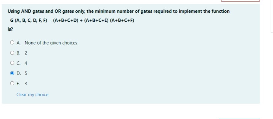 Using AND gates and OR gates only, the minimum number of gates required to implement the function
G (A, B, C, D, F, F) = (A+B+C+D) + (A+B+C+E) (A+B+C+F)
is?
O A. None of the given choices
OB. 2
OC. 4
OD. 5
OE 3
Clear my choice