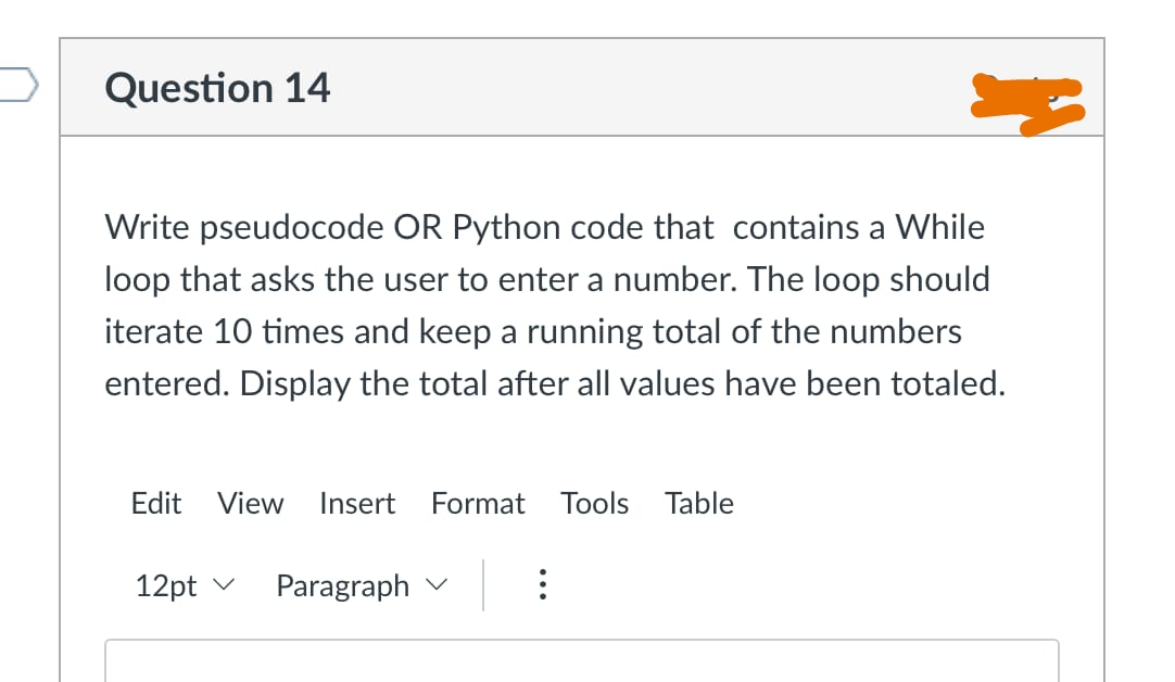 Question 14
Write pseudocode OR Python code that contains a While
loop that asks the user to enter a number. The loop should
iterate 10 times and keep a running total of the numbers
entered. Display the total after all values have been totaled.
Edit View Inse
12pt
Paragraph
Format Tools able