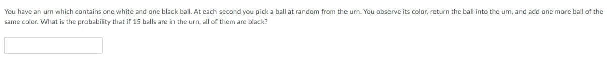 You have an urn which contains one white and one black ball. At each second you pick a ball at random from the urn. You observe its color, return the ball into the urn, and add one more ball of the
same color. What is the probability that if 15 balls are in the urn, all of them are black?