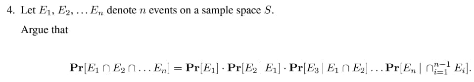 4. Let E₁, E2,... En denote n events on a sample space S.
Argue that
Pr[E₁ E₂ ... En] = Pr[E₁] · Pr[E2 | E₁] · Pr[E3 | E₁ ↑ E₂]… Pr[En | } £₁].
E2].
Ei].