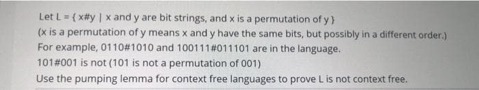 Let L = (x#y | x and y are bit strings, and x is a permutation of y
(x is a permutation of y means x and y have the same bits, but possibly in a different order.)
For example, 0110# 1010 and 100111# 011101 are in the language..
101 #001 is not (101 is not a permutation of 001)
Use the pumping lemma for context free languages to prove L is not context free.