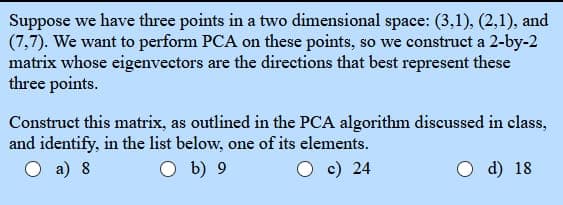 Suppose we have three points in a two dimensional space: (3,1), (2,1), and
(7,7). We want to perform PCA on these points, so we construct a 2-by-2
matrix whose eigenvectors are the directions that best represent these
three points.
Construct this matrix, as outlined in the PCA algorithm discussed in class,
and identify, in the list below, one of its elements.
O a) 8
O b) 9
c) 24
d) 18