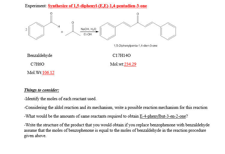 Experiment: Synthesize of 1,5-diphenyl-(E,E)-1,4-pentadien-3-one
NaOH, H,о
Et-OH
1,5-Diphenylpenta-1,4-dien-3-one
Benzaldehyde
C17H140
C7H60
Mol.wt:234.29
Mol.Wt:106.12
Things to consider:
-Identify the moles of each reactant used.
-Considering the aldol reaction and its mechanism, write a possible reaction mechanism for this reaction
-What would be the amounts of same reactants required to obtain E-4-phenylbut-3-en-2-one?
-Write the structure of the product that you would obtain if you replace benzophenone with benzaldehyde
assume that the moles of benzophenone is equal to the moles of benzaldehyde in the reaction procedure
given above.
2.
