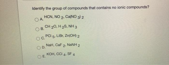 Identify the group of compounds that contains no ionic compounds?
HCN, NO 2, Ca(NO 3) 2
OA.
O B.
CH 20, H 2S, NH 3
OC.
PCI 5, LIBR, Zn(OH) 2
NaH, CaF 2, NANH 2
OD.
KOH, CCI 4. SF 4
OE.
