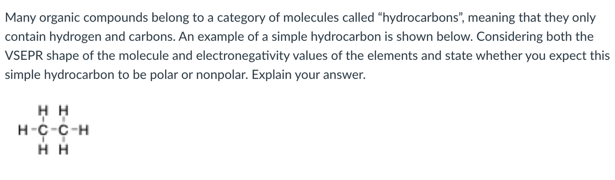 Many organic compounds belong to a category of molecules called "hydrocarbons", meaning that they only
contain hydrogen and carbons. An example of a simple hydrocarbon is shown below. Considering both the
VSEPR shape of the molecule and electronegativity values of the elements and state whether you expect this
simple hydrocarbon to be polar or nonpolar. Explain your answer.
нн
H-C-C-H
нн
