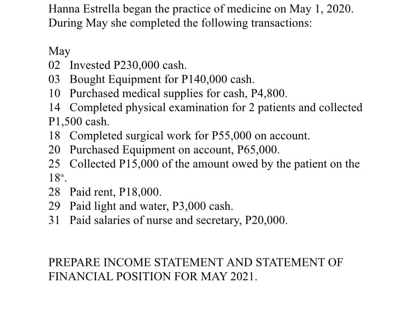 Hanna Estrella began the practice of medicine on May 1, 2020.
During May she completed the following transactions:
Мay
02 Invested P230,000 cash.
03 Bought Equipment for P140,000 cash.
10 Purchased medical supplies for cash, P4,800.
14 Completed physical examination for 2 patients and collected
P1,500 cash.
18 Completed surgical work for P55,000 on account.
20 Purchased Equipment on account, P65,000.
25 Collected P15,000 of the amount owed by the patient on the
18".
28 Paid rent, P18,000.
29 Paid light and water, P3,000 cash.
31 Paid salaries of nurse and secretary, P20,000.
PREPARE INCOME STATEMENT AND STATEMENT OF
FINANCIAL POSITION FOR MAY 2021.
