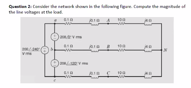 Question 2: Consider the network shown in the following figure. Compute the magnitude of
the line voltages at the load.
0.1 0
jo.1 n A
10 1
ja 1
a
208/0º V ms
0.1 0
jo.1 0
B
10 0
j4 0
208/240° ( b
V rms
N
208 1202 V rms
0.1 0
jo.1 1
10 0
j4 n
