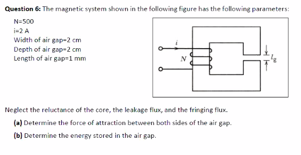 Question 6: The magnetic system shown in the following figure has the following parameters:
N=500
i=2 A
Width of air gap=2 cm
Depth of air gap=2 cm
Length of air gap=1 mm
N
Neglect the reluctance of the core, the leakage flux, and the fringing flux.
(a) Determine the force of attraction between both sides of the air gap.
(b) Determine the energy stored in the air gap.

