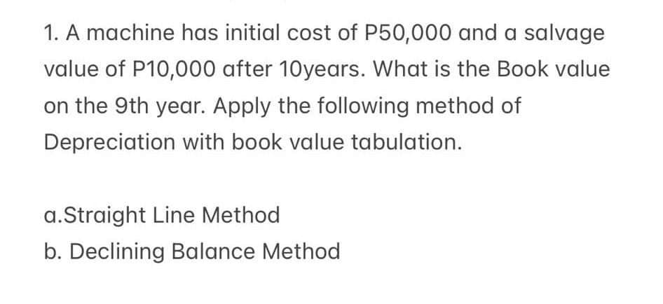 1. A machine has initial cost of P50,000 and a salvage
value of P10,000 after 10years. What is the Book value
on the 9th year. Apply the following method of
Depreciation with book value tabulation.
a.Straight Line Method
b. Declining Balance Method
