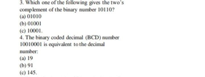 3. Which one of the following gives the two's
complement of the binary number 10110?
(a) 01010
(b) 01001
(c) 10001.
4. The binary coded decimal (BCD) number
10010001 is equivalent to the decimal
number:
(a) 19
(b) 91
(c) 145.