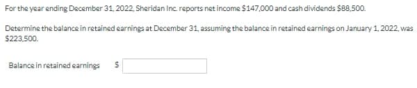 For the year ending December 31, 2022, Sheridan Inc. reports net income $147,000 and cash dividends $88,500.
Determine the balance in retained earnings at December 31, assuming the balance in retained earnings on January 1, 2022, was
$223,500.
Balance in retained earnings
%24

