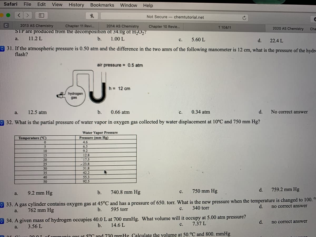 Safari
File
Edit
View
History
Bookmarks
Window
Help
Not Secure- chemtutorial.net
C
2013 AS Chemistry
Chapter 11 Revi.
2014 AS Chemistry
Chapter 10 Revie.
T 10&11
2020 AS Chemistry
Cha
STP are produced from the decomposition of 34.0g of H,02?
a.
11.2 L
b.
1.00 L
5.60 L
d.
с.
22.4 L
O 31. If the atmospheric pressure is 0.50 atm and the difference in the two amrs of the following manometer is 12 cm, what is the pressure of the hydr«
flash?
air pressure = 0.5 atm
h = 12 cm
hydrogen
gas
a.
12.5 atm
b.
0.66 atm
c.
0.34 atm
d.
No correct answer
O 32. What is the partial pressure of water vapor in oxygen gas collected by water displacement at 10°C and 750 mm Hg?
Water Vapor Pressure
Pressure (mm Hg)
Temperature ("C)
4.6
5
6.5
10
9.2
15
20
12.8
17.5
-23.8
31.8
25
30
35
42.2
55.3
92.5
40
50
9.2 mm Hg
740.8 mm Hg
750 mm Hg
d.
759.2 mm Hg
a.
b.
с.
* 33. A gas cylinder contains oxygen gas at 45°C and has a pressure of 650. torr. What is the new pressure when the temperature is changed to 100. °-
no correct answer
340 torr
d.
762 mm Hg
b.
595 torr
с.
a.
O 34. A given mass of hydrogen occupies 40.0 L at 700 mmHg. What volume will it occupy at 5.00 atm pressure?
14.6 L
7.37 L
d.
no correct answer
3.56 L
b.
с.
a.
fommonio aar at 5°C and 730 mmHg. Calculate the volume at 50.°C and 800. mmHg
