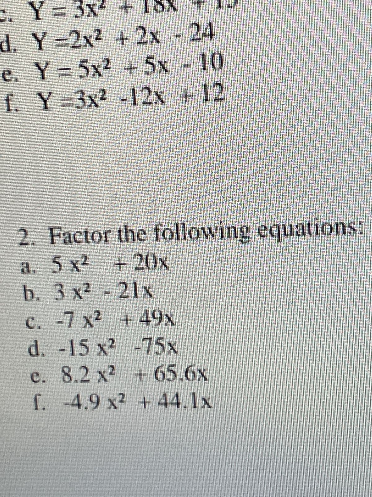 c.
Y = 3x² +
d. Y=2x² + 2x - 24
e. Y=5x² + 5x - 10
Y-3x² -12x + 12
f.
2.
Factor the following equations:
a. 5 x² + 20x
b. 3 x² - 21x
c. -7 x² +49x
d. -15 x²
-75x
e.
f.
8.2 x² + 65.6x
-4.9 x² + 44.1x