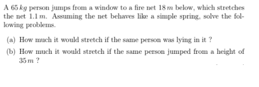 A 65 kg person jumps from a window to a fire net 18 m below, which stretches
the net 1.1 m. Assuming the net behaves like a simple spring, solve the fol-
lowing problems.
(a) How much it would stretch if the same person was lying in it ?
(b) How much it would stretch if the same person jumped from a height of
35 m ?
