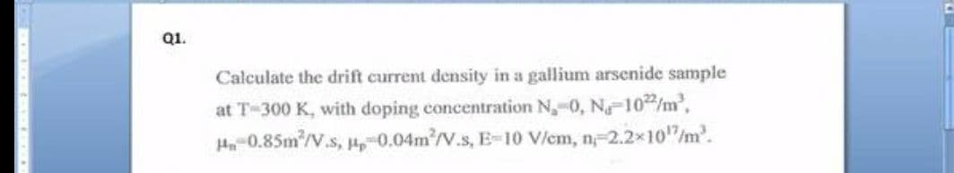 Q1.
Calculate the drift current density in a gallium arsenide sample
at T-300 K, with doping concentration N,-0, N-102/m2,
H-0.85m2/V.s, ,-0.04m/V.s, E-10 Vlem, n-2.2x10"/m.
