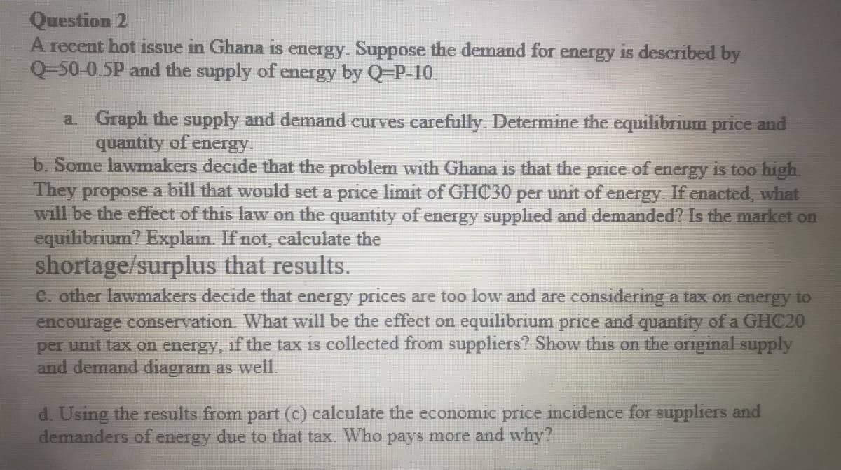 Question 2
A recent hot issue in Ghana is energy. Suppose the demand for energy is described by
Q-50-0.5P and the supply of energy by Q-P-10.
a. Graph the supply and demand curves carefully. Determine the equilibrium price and
quantity of energy.
b. Some lawmakers decide that the problem with Ghana is that the price of energy is too high.
They propose a bill that would set a price limit of GHC30 per unit of energy. If enacted, what
will be the effect of this law on the quantity of energy supplied and demanded? Is the market on
equilibrium? Explain. If not, calculate the
shortage/surplus that results.
C. other lawmakers decide that energy prices are too low and are considering a tax on energy to
encourage conservation. What will be the effect on equilibrium price and quantity of a GHC20
per unit tax on energy, if the tax is collected from suppliers? Show this on the original supply
and demand diagram as well.
d. Using the results from part (c) calculate the economic price incidence for suppliers and
demanders of energy due to that tax. Who pays more and why?