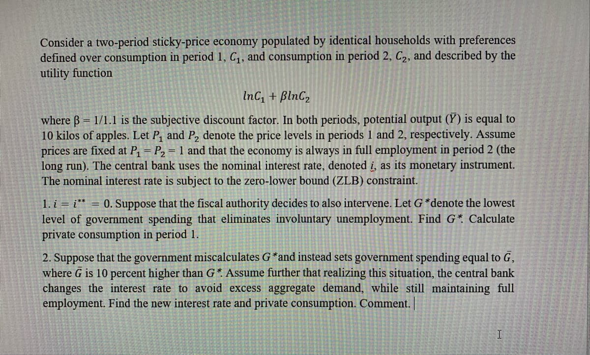 Consider a two-period sticky-price economy populated by identical households with preferences
defined over consumption in period 1, C,, and consumption in period 2, C2, and described by the
utility function
InC, + BlnC,
where B = 1/1.1 is the subjective discount factor. In both periods, potential output (Y) is equal to
10 kilos of apples. Let P, and P, denote the price levels in periods 1 and 2, respectively. Assume
prices are fixed at P, = P2 = 1 and that the economy is always in full employment in period 2 (the
long run). The central bank uses the nominal interest rate, denoted i, as its monetary instrument.
The nominal interest rate is subject to the zero-lower bound (ZLB) constraint.
1. i = i* = 0. Suppose that the fiscal authority decides to also intervene. Let G *denote the lowest
level of government spending that eliminates involuntary unemployment. Find G* Calculate
private consumption in period 1.
2. Suppose that the government miscalculates G*and instead sets government spending equal to G,
where G is 10 percent higher than G* Assume further that realizing this situation, the central bank
changes the interest rate to avoid excess aggregate demand, while still maintaining full
employment. Find the new interest rate and private consumption. Comment. |

