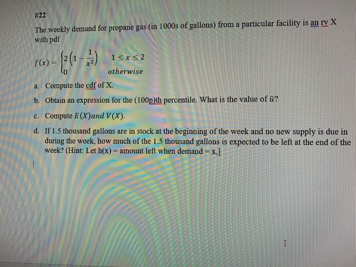 # 22
The weekly demand for propane gas (in 1000s of gallons) from a particular facility is an rv X
with pdf
1< x < 2
f(x) =
x2.
otherwise
a. Compute the cdf of X.
b. Obtain an expression for the (100p)th percentile. What is the value of û?
c. Compute E (X)and V(X).
d. If 1.5 thousand gallons are in stock at the beginning of the week and no new supply is due in
during the week, how much of the 1.5 thousand gallons is expected to be left at the end of the
week? (Hint: Let h(x) = amount left when demand = x,]
I
