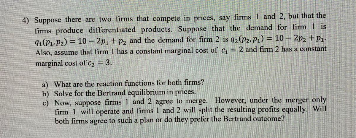 4) Suppose there are two firms that compete in prices, say firms 1 and 2, but that the
firms produce differentiated products. Suppose that the demand for firm 1 is
9₁(P₁, P2) = 10 - 2p₁ + P₂ and the demand for firm 2 is q2 (P2, P₁) = 10 - 2p₂ + P₁.
Also, assume that firm 1 has a constant marginal cost of c₁ = 2 and firm 2 has a constant
marginal cost of c₂ = 3.
a) What are the reaction functions for both firms?
Solve for the Bertrand equilibrium in prices.
b)
c) Now, suppose firms 1 and 2 agree to merge. However, under the merger only
firm 1 will operate and firms 1 and 2 will split the resulting profits equally. Will
both firms agree to such a plan or do they prefer the Bertrand outcome?