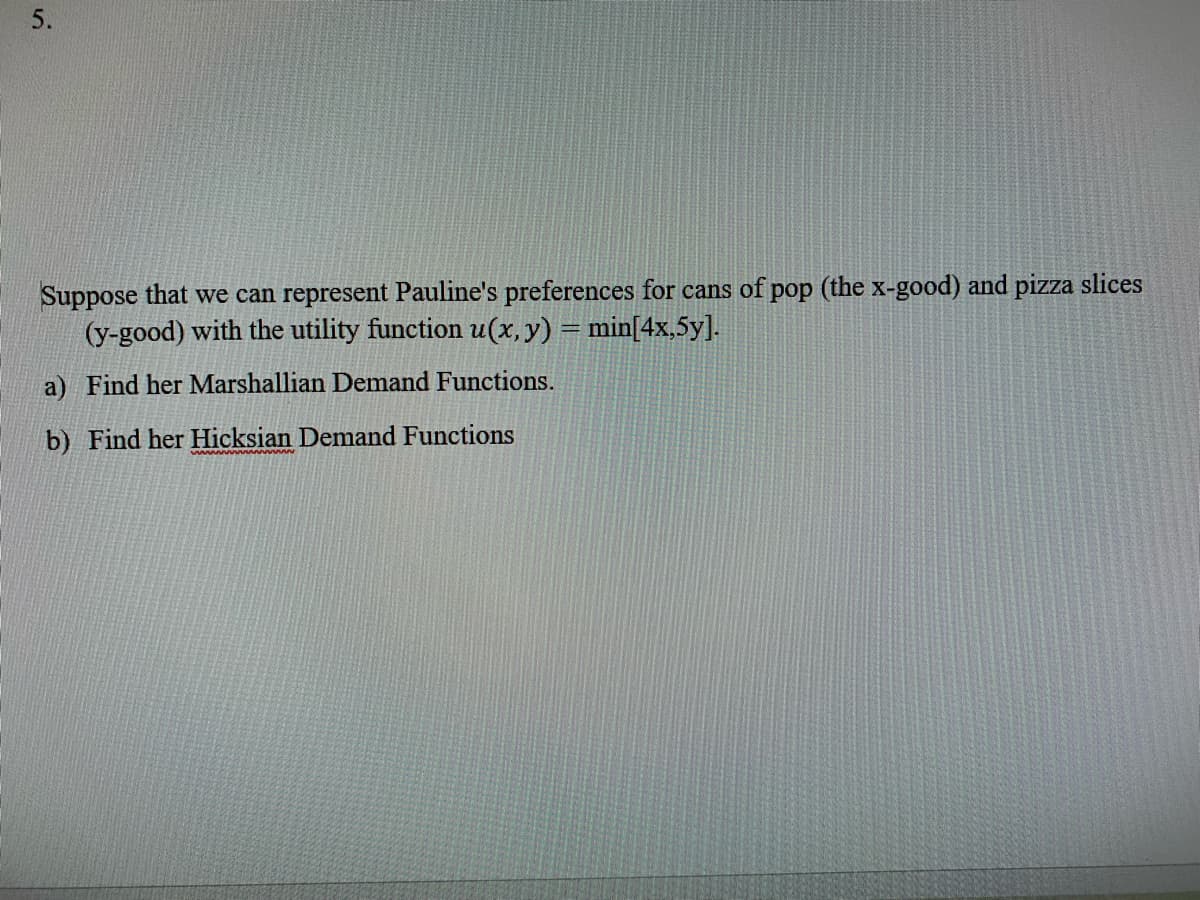 5.
Suppose that we can represent Pauline's preferences for cans of pop (the x-good) and pizza slices
(y-good) with the utility function u(x, y) = min[4x,5y].
a) Find her Marshallian Demand Functions.
b) Find her Hicksian Demand Functions
