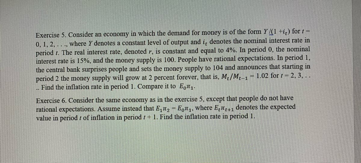 Exercise 5. Consider an economy in which the demand for money is of the form Y /(1 +i,) for t =
0, 1, 2, . . ., where Y denotes a constant level of output and i, denotes the nominal interest rate in
period t. The real interest rate, denoted r, is constant and equal to 4%. In period 0, the nominal
interest rate is 15%, and the money supply is 100. People have rational expectations. In period 1,
the central bank surprises people and sets the money supply to 104 and announces that starting in
period 2 the money supply will grow at 2 percent forever, that is, M /M,_1 = 1.02 for t = 2, 3,..
.. Find the inflation rate in period 1. Compare it to E,1.
t-1
Exercise 6. Consider the same economy as in the exercise 5, except that people do not have
rational expectations. Assume instead that E, n, = E,",, where E,n denotes the expected
value in periodt of inflation in period t + 1. Find the inflation rate in period 1.

