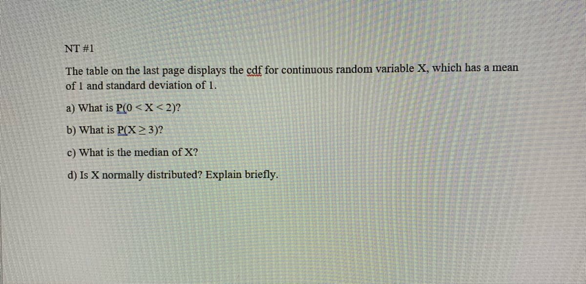 NT #1
The table on the last page displays the cdf for continuous random variable X, which has a mean
of 1 and standard deviation of 1.
a) What is P(0 <X<2)?
b) What is P(X>3)?
c) What is the median of X?
d) Is X normally distributed? Explain briefly.
