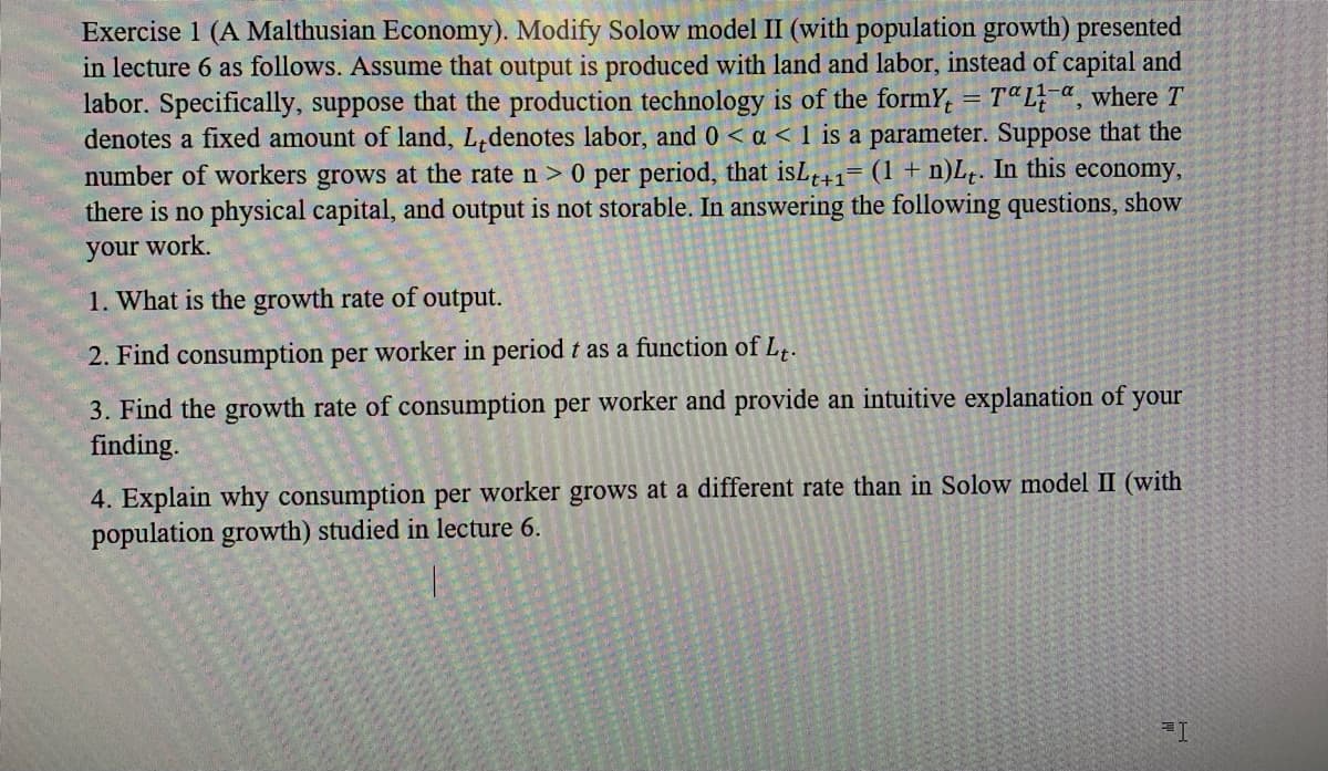Exercise 1 (A Malthusian Economy). Modify Solow model II (with population growth) presented
in lecture 6 as follows. Assume that output is produced with land and labor, instead of capital and
labor. Specifically, suppose that the production technology is of the formY, = TªL-a, where T
denotes a fixed amount of land, L,denotes labor, and 0 < a < 1 is a parameter. Suppose that the
number of workers grows at the rate n > 0 per period, that isLe+1= (1 + n)L,. In this economy,
there is no physical capital, and output is not storable. In answering the following questions, show
your work.
1. What is the growth rate of output.
2. Find consumption per worker in period t as a function of L,.
3. Find the growth rate of consumption per worker and provide an intuitive explanation of
finding.
your
4. Explain why consumption per worker grows at a different rate than in Solow model II (with
population growth) studied in lecture 6.
