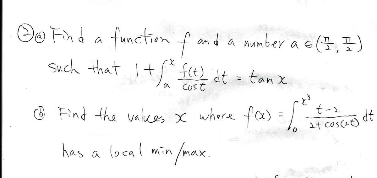 Oo Find a function f and a mumber a c(,7)
Such that I+ f(t) dt = tan x
COst
O Find the valkes x whore fe) = co dt
24 CoS(2t)
t-1
has a local min
/max.
