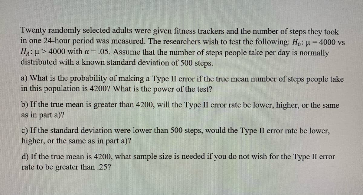 Twenty randomly selected adults were given fitness trackers and the number of steps they took
in one 24-hour period was measured. The researchers wish to test the following: Ho: µ =4000 vs
HA: u > 4000 with a = .05. Assume that the number of steps people take per day is normally
distributed with a known standard deviation of 500 steps.
a) What is the probability of making a Type II error if the true mean number of steps people take
in this population is 4200? What is the power of the test?
b) If the true mean is greater than 4200, will the Type II error rate be lower, higher, or the same
as in part a)?
c) If the standard deviation were lower than 500 steps, would the Type II error rate be lower,
higher, or the same as in part a)?
d) If the true mean is 4200, what sample size is needed if you do not wish for the Type II error
rate to be greater than .25?
