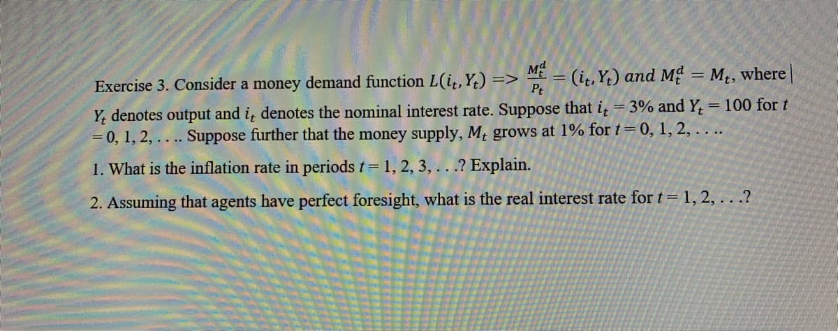 Exercise 3. Consider a money demand function L(i,, Y) =
>
Pt
(i, Y) and M = Mt, where||
Y, denotes output and i denotes the nominal interest rate. Suppose that i = 3% and Y;
= 0, 1, 2, . . .. Suppose further that the money supply, M, grows at 1% for t= 0, 1, 2, . .
100 for t
||
1. What is the inflation rate in periods t= 1, 2, 3, .. .? Explain.
2. Assuming that agents have perfect foresight, what is the real interest rate for t= 1, 2, . . .?
