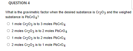QUESTION 4
What is the gravimetric factor when the desired substance is Cr203 and the weighed
substance is PbCro4?
O 1 mole Cr203 is to 3 moles PbCro4
O 2 moles Cr203 is to 2 moles PbCro4
1 mole Cr203 is to 2 moles PbCro4
O 2 moles Cr203 is to 1 mole PbCro4
