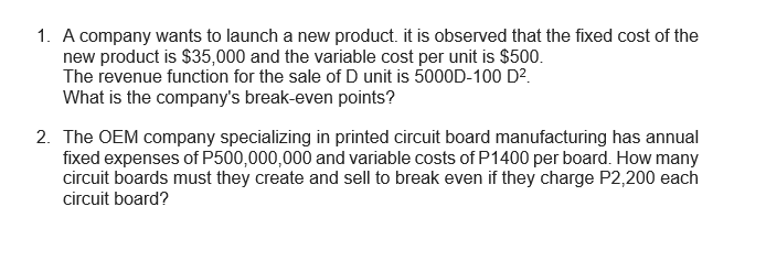 1. A company wants to launch a new product. it is observed that the fixed cost of the
new product is $35,000 and the variable cost per unit is $500.
The revenue function for the sale of D unit is 5000D-100 D?.
What is the company's break-even points?
2. The OEM company specializing in printed circuit board manufacturing has annual
fixed expenses of P500,000,000 and variable costs of P1400 per board. How many
circuit boards must they create and sell to break even if they charge P2,200 each
circuit board?
