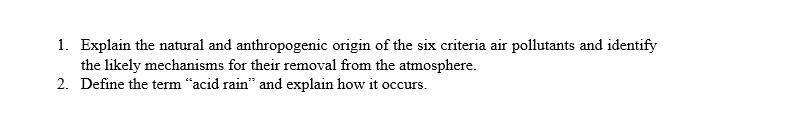 1. Explain the natural and anthropogenic origin of the six criteria air pollutants and identify
the likely mechanisms for their removal from the atmosphere.
2. Define the term “acid rain" and explain how it occurs.
