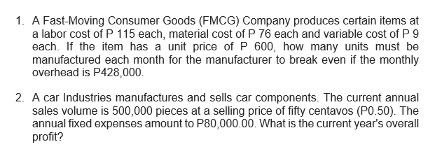 1. A Fast-Moving Consumer Goods (FMCG) Company produces certain items at
a labor cost of P 115 each, material cost of P 76 each and variable cost of P 9
each. If the item has a unit price of P 600, how many units must be
manufactured each month for the manufacturer to break even if the monthly
overhead is P428,000.
2. A car Industries manufactures and sells car components. The current annual
sales volume is 500,000 pieces at a selling price of fifty centavos (PO.50). The
annual fixed expenses amount to P80,000.00. What is the current year's overall
profit?
