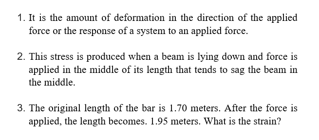 1. It is the amount of deformation in the direction of the applied
force or the response of a system to an applied force.
2. This stress is produced when a beam is lying down and force is
applied in the middle of its length that tends to sag the beam in
the middle.
3. The original length of the bar is 1.70 meters. After the force is
applied, the length becomes. 1.95 meters. What is the strain?
