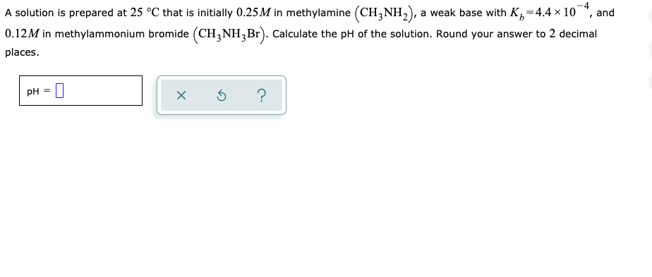 A solution is prepared at 25 °C that is initially 0.25M in methylamine (CH,NH,), a weak base with K,=4.4 × 10*, and
0.12M in methylammonium bromide (CH,NH,Br). Calculate the pH of the solution. Round your answer to 2 decimal
places.
pH
