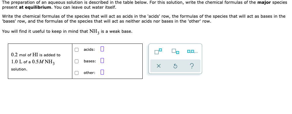 The preparation of an aqueous solution is described in the table below. For this solution, write the chemical formulas of the major species
present at equilibrium. You can leave out water itself.
Write the chemical formulas of the species that will act as acids in the 'acids' row, the formulas of the species that will act as bases in the
'bases' row, and the formulas of the species that will act as neither acids nor bases in the 'other' row.
You will find it useful to keep in mind that NH, is a weak base.
acids:
0.2 mol of HI is added to
1.0 L of a 0.5M NH3
bases: I
solution.
other:
O O O
