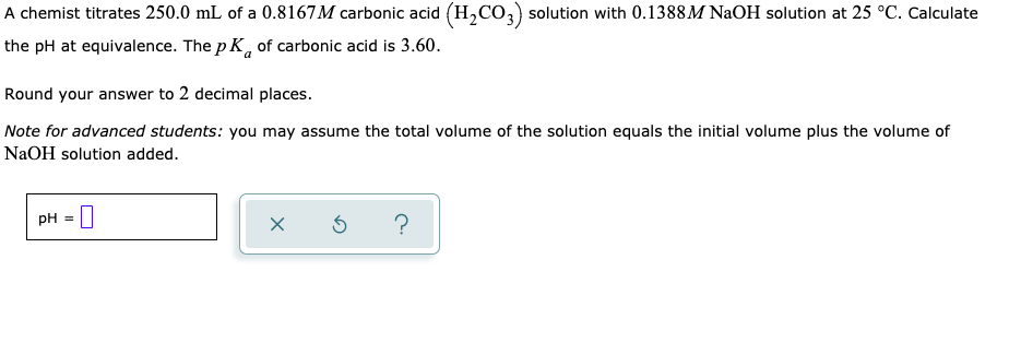 A chemist titrates 250.0 mL of a 0.8167M carbonic acid (H,CO,) solution with 0.1388M NaOH solution at 25 °C. Calculate
the pH at equivalence. The p K, of carbonic acid is 3.60.
Round your answer to 2 decimal places.
Note for advanced students: you may assume the total volume of the solution equals the initial volume plus the volume of
NaOH solution added.
PH = |
?
