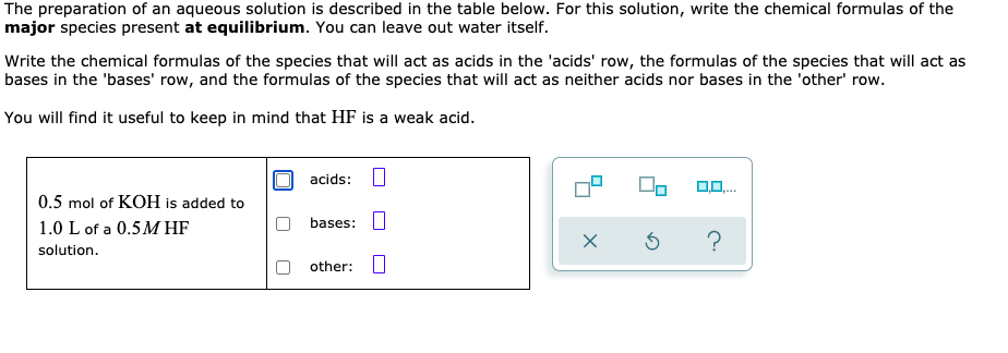 The preparation of an aqueous solution is described in the table below. For this solution, write the chemical formulas of the
major species present at equilibrium. You can leave out water itself.
Write the chemical formulas of the species that will act as acids in the 'acids' row, the formulas of the species that will act as
bases in the 'bases' row, and the formulas of the species that will act as neither acids nor bases in the 'other' row.
You will find it useful to keep in mind that HF is a weak acid.
acids:
0.5 mol of KOH is added to
1.0 L of a 0.5M HF
bases:
solution.
other:|
