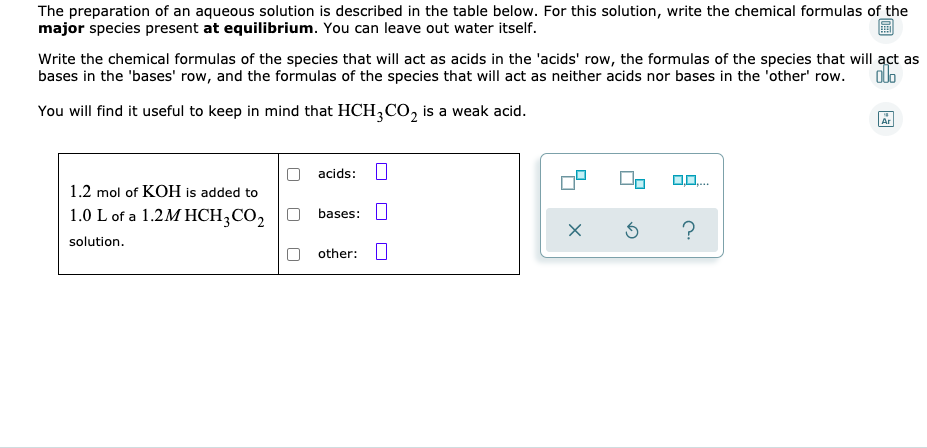 The preparation of an aqueous solution is described in the table below. For this solution, write the chemical formulas of the
major species present at equilibrium. You can leave out water itself.
Write the chemical formulas of the species that will act as acids in the 'acids' row, the formulas of the species that will act as
bases in the 'bases' row, and the formulas of the species that will act as neither acids nor bases in the 'other' row.
You will find it useful to keep in mind that HCH,CO, is a weak acid.
Ar
acids:
1.2 mol of KOH is added to
1.0 L of a 1.2M HCH;CO,
bases:
solution.
other: O
