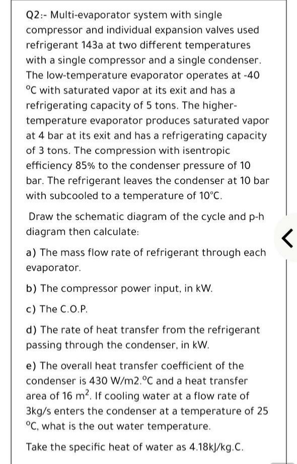 Q2:- Multi-evaporator system with single
compressor and individual expansion valves used
refrigerant 143a at two different temperatures
with a single compressor and a single condenser.
The low-temperature evaporator operates at -40
°C with saturated vapor at its exit and has a
refrigerating capacity of 5 tons. The higher-
temperature evaporator produces saturated vapor
at 4 bar at its exit and has a refrigerating capacity
of 3 tons. The compression with isentropic
efficiency 85% to the condenser pressure of 10
bar. The refrigerant leaves the condenser at 10 bar
with subcooled to a temperature of 10°C.
Draw the schematic diagram of the cycle and p-h
diagram then calculate:
a) The mass flow rate of refrigerant through each
evaporator.
b) The compressor power input, in kW.
c) The C.O.P.
d) The rate of heat transfer from the refrigerant
passing through the condenser, in kW.
e) The overall heat transfer coefficient of the
condenser is 430 W/m2.°C and a heat transfer
area of 16 m2. If cooling water at a flow rate of
3kg/s enters the condenser at a temperature of 25
°C, what is the out water temperature.
Take the specific heat of water as 4.18kJ/kg.C.
