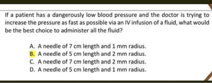 If a patient has a dangerously low blood pressure and the doctor is trying to
increase the pressure as fast as possible via an IV infusion of a fluid, what would
be the best choice to administer all the fluid?
A. A needle of 7 cm length and 1 mm radius.
B. A needle of 5 cm length and 2 mm radius.
C. A needle of 7 cm length and 2 mm radius.
D. A needle of 5 cm length and 1 mm radius.
