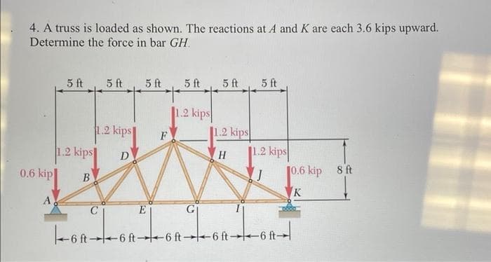 4. A truss is loaded as shown. The reactions at A and K are each 3.6 kips upward.
Determine the force in bar GH.
5 ft
5 ft
5 ft
5 ft
5 ft
5 ft
1.2 kips
1.2 kips
1.2 kips
F
1.2 kips
10.6 kip
1.2 kips
H.
8 ft
0.6 kip
K
A
6 ft6 ft-6 ft 6 ft-
