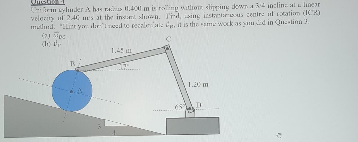 Question
Uniform cylinder A has radius 0.400 m is rolling without slipping down a 3/4 incline at a linear
velocity of 2.40 m/s at the instant shown. Find, using instantaneous centre of rotation (ICR)
method: *Hint you don't need to recalculate vR, it is the same work as you did in Question 3.
(a) @BC
(b) vc
1.45 m
17°
1.20 m
65°
|D
