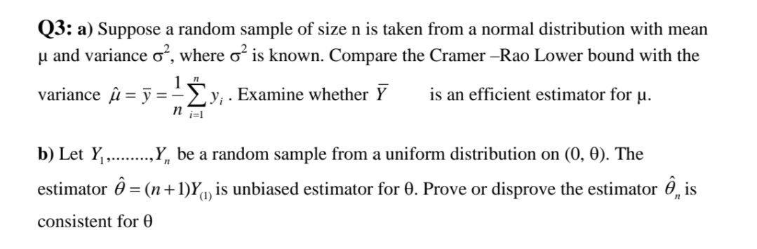 Q3: a) Suppose a random sample of size n is taken from a normal distribution with mean
u and variance oʻ, where oʻ is known. Compare the Cramer –Rao Lower bound with the
variance u = y ==y; . Examine whether Y
is an efficient estimator for µ.
n i=l
b) Let Y,..,Y, be a random sample from a uniform distribution on (0, 0). The
estimator 0 = (n+1)Y, is unbiased estimator for 0. Prove or disprove the estimator 0, is
(1)
consistent for 0
