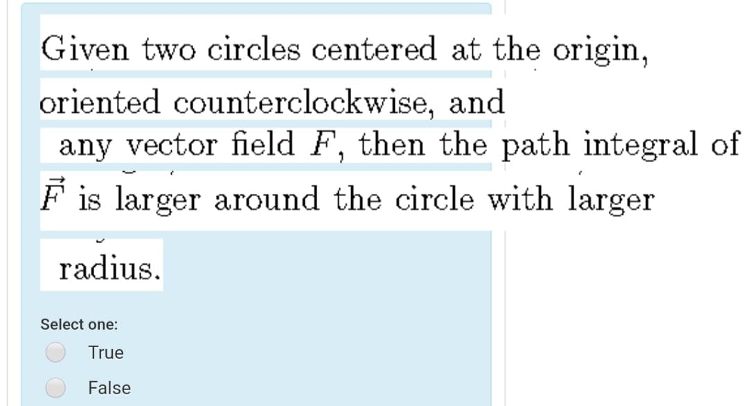 Given two circles centered at the origin,
oriented counterclockwise, and
any vector field F, then the path integral of
is larger around the circle with larger
radius.
Select one:
True
False
